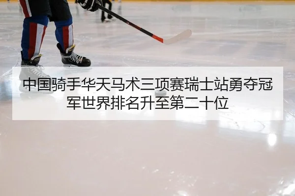 中国骑手华天马术三项赛瑞士站勇夺冠军世界排名升至第二十位