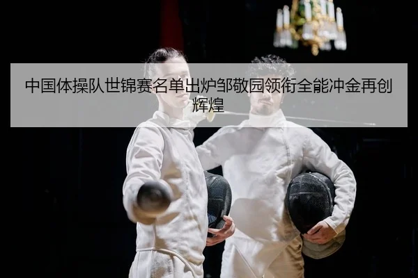 中国体操队世锦赛名单出炉邹敬园领衔全能冲金再创辉煌